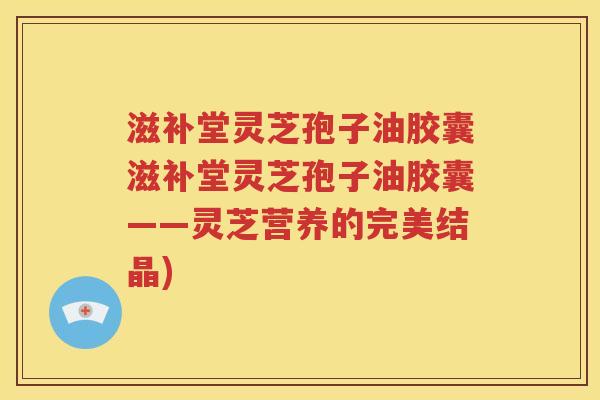 滋补堂灵芝孢子油胶囊滋补堂灵芝孢子油胶囊——灵芝营养的完美结晶)