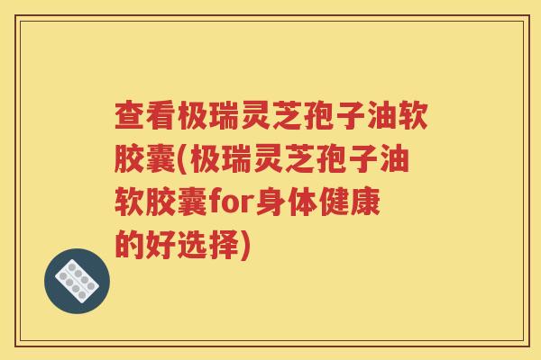 查看极瑞灵芝孢子油软胶囊(极瑞灵芝孢子油软胶囊for身体健康的好选择)