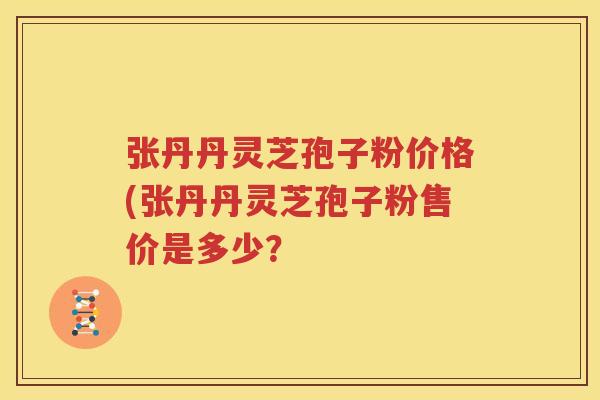 张丹丹灵芝孢子粉价格(张丹丹灵芝孢子粉售价是多少？
