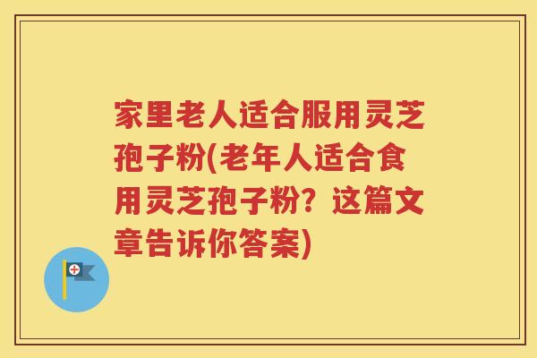 家里老人适合服用灵芝孢子粉(老年人适合食用灵芝孢子粉？这篇文章告诉你答案)
