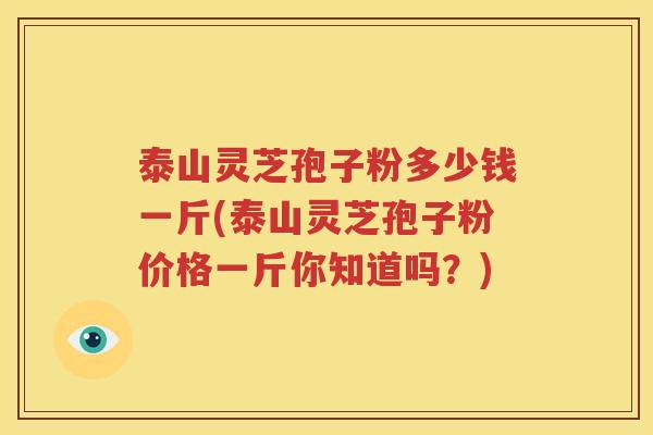 泰山灵芝孢子粉多少钱一斤(泰山灵芝孢子粉价格一斤你知道吗？)
