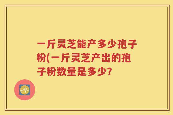 一斤灵芝能产多少孢子粉(一斤灵芝产出的孢子粉数量是多少？