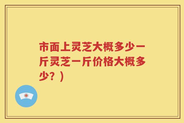 市面上灵芝大概多少一斤灵芝一斤价格大概多少？)