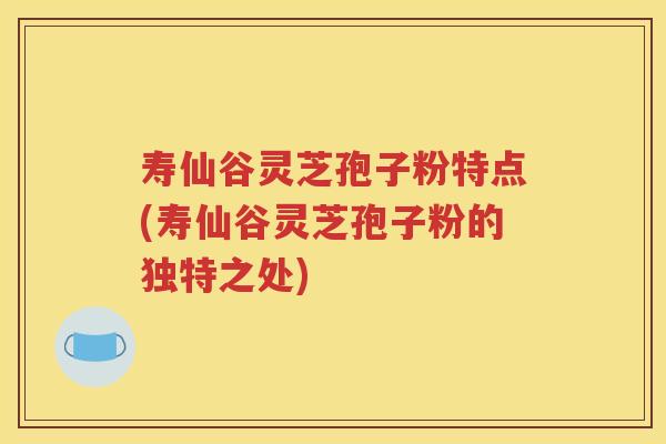 寿仙谷灵芝孢子粉特点(寿仙谷灵芝孢子粉的独特之处)
