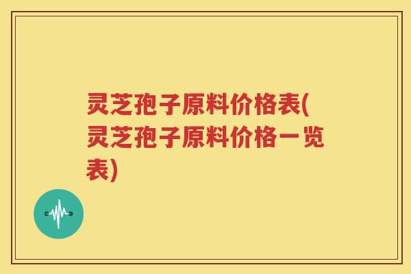 灵芝孢子原料价格表(灵芝孢子原料价格一览表)