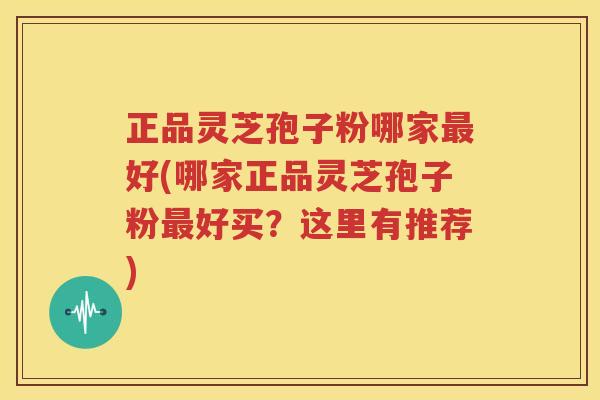 正品灵芝孢子粉哪家最好(哪家正品灵芝孢子粉最好买？这里有推荐)