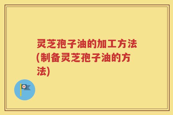灵芝孢子油的加工方法(制备灵芝孢子油的方法)