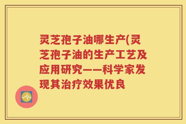 灵芝孢子油哪生产(灵芝孢子油的生产工艺及应用研究——科学家发现其治疗效果优良