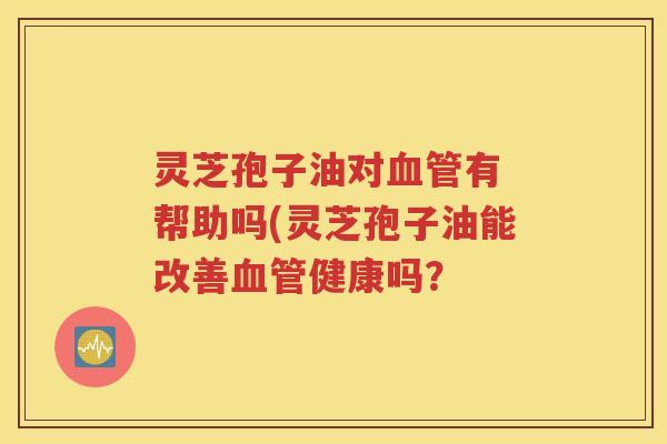 灵芝孢子油对血管有 帮助吗(灵芝孢子油能改善血管健康吗？