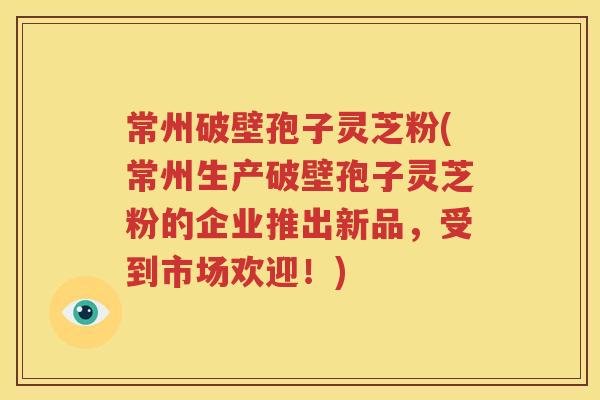 常州破壁孢子灵芝粉(常州生产破壁孢子灵芝粉的企业推出新品，受到市场欢迎！)