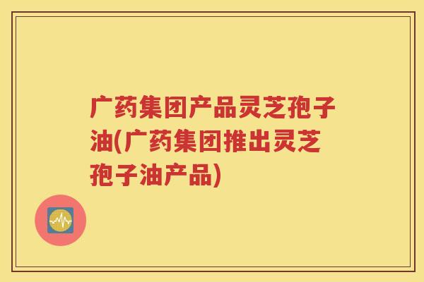 广药集团产品灵芝孢子油(广药集团推出灵芝孢子油产品)