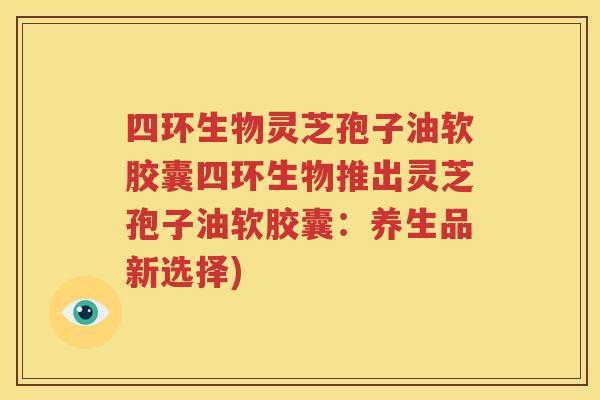 四环生物灵芝孢子油软胶囊四环生物推出灵芝孢子油软胶囊：养生品新选择)