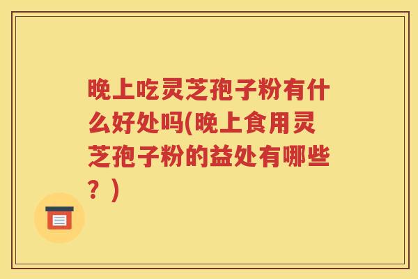 晚上吃灵芝孢子粉有什么好处吗(晚上食用灵芝孢子粉的益处有哪些？)
