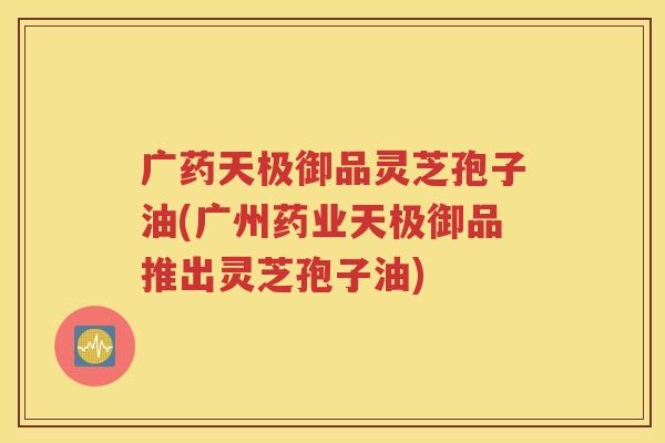 广药天极御品灵芝孢子油(广州药业天极御品推出灵芝孢子油)