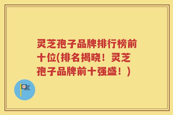 灵芝孢子品牌排行榜前十位(排名揭晓！灵芝孢子品牌前十强盛！)