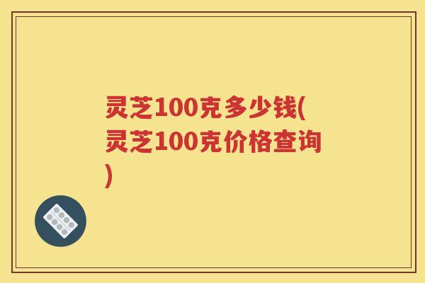 灵芝100克多少钱(灵芝100克价格查询)