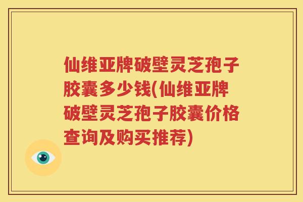 仙维亚牌破壁灵芝孢子胶囊多少钱(仙维亚牌破壁灵芝孢子胶囊价格查询及购买推荐)