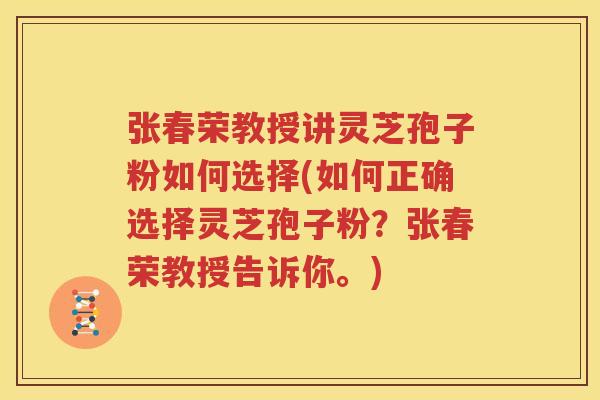 张春荣教授讲灵芝孢子粉如何选择(如何正确选择灵芝孢子粉？张春荣教授告诉你。)