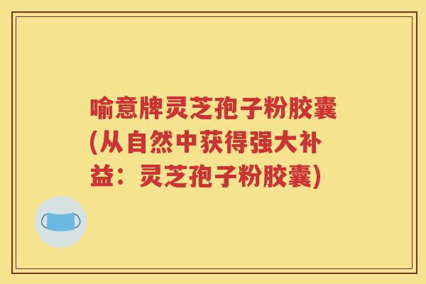 喻意牌灵芝孢子粉胶囊(从自然中获得强大补益：灵芝孢子粉胶囊)