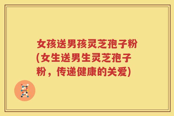 女孩送男孩灵芝孢子粉(女生送男生灵芝孢子粉，传递健康的关爱)