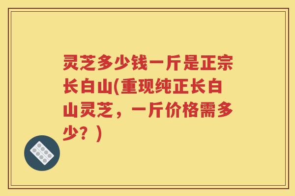 灵芝多少钱一斤是正宗长白山(重现纯正长白山灵芝，一斤价格需多少？)