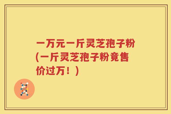 一万元一斤灵芝孢子粉(一斤灵芝孢子粉竟售价过万！)