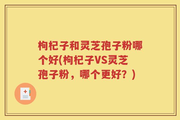枸杞子和灵芝孢子粉哪个好(枸杞子VS灵芝孢子粉，哪个更好？)