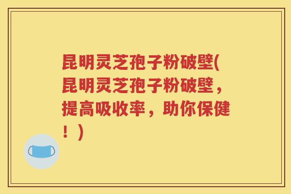 昆明灵芝孢子粉破壁(昆明灵芝孢子粉破壁，提高吸收率，助你保健！)
