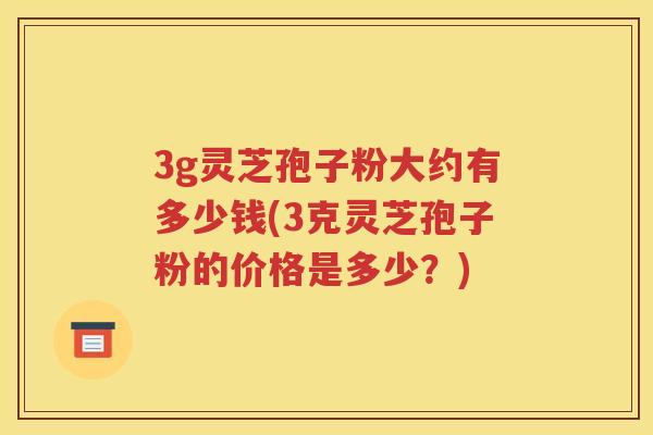 3g灵芝孢子粉大约有多少钱(3克灵芝孢子粉的价格是多少？)