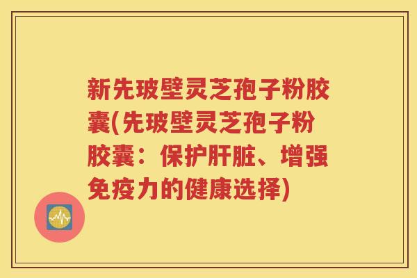 新先玻壁灵芝孢子粉胶囊(先玻壁灵芝孢子粉胶囊：保护肝脏、增强免疫力的健康选择)