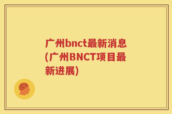 广州bnct最新消息(广州BNCT项目最新进展)