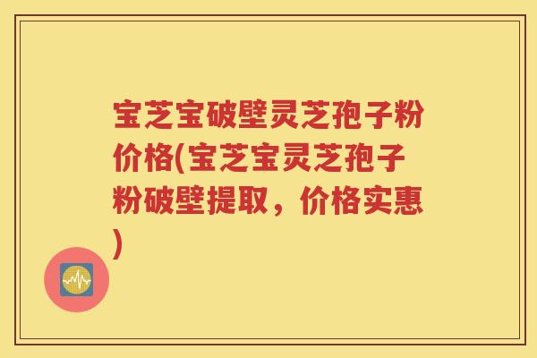 宝芝宝破壁灵芝孢子粉价格(宝芝宝灵芝孢子粉破壁提取，价格实惠)