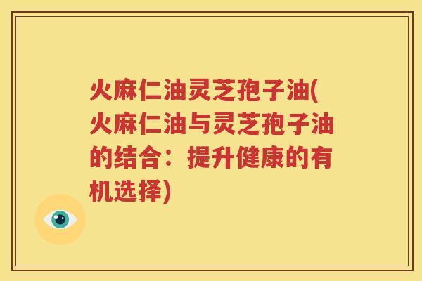 火麻仁油灵芝孢子油(火麻仁油与灵芝孢子油的结合：提升健康的有机选择)