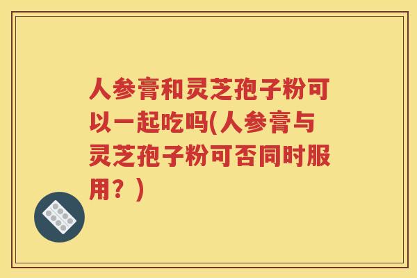 人参膏和灵芝孢子粉可以一起吃吗(人参膏与灵芝孢子粉可否同时服用？)