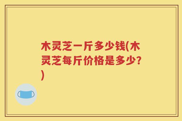木灵芝一斤多少钱(木灵芝每斤价格是多少？)