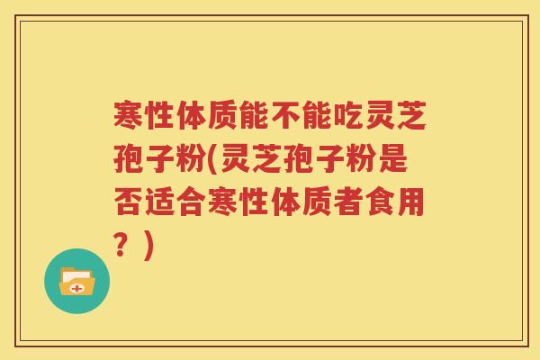 寒性体质能不能吃灵芝孢子粉(灵芝孢子粉是否适合寒性体质者食用？)