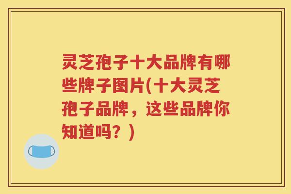 灵芝孢子十大品牌有哪些牌子图片(十大灵芝孢子品牌，这些品牌你知道吗？)
