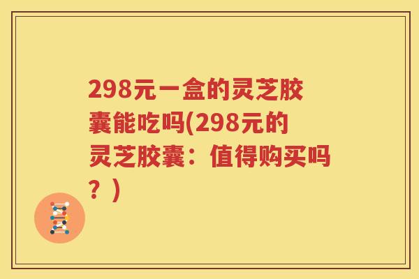 298元一盒的灵芝胶囊能吃吗(298元的灵芝胶囊：值得购买吗？)