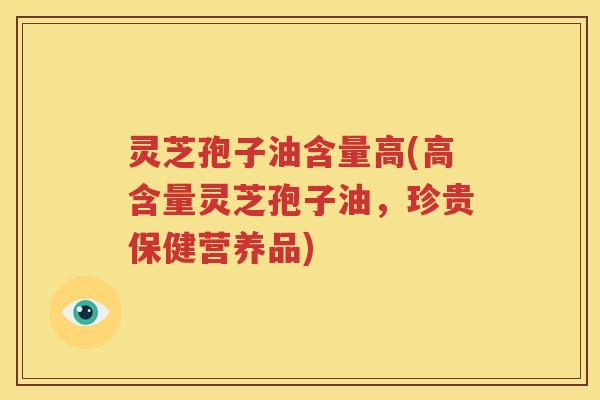 灵芝孢子油含量高(高含量灵芝孢子油，珍贵保健营养品)