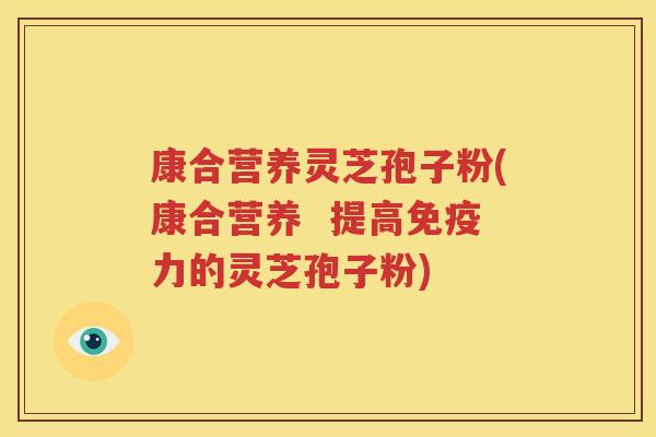 康合营养灵芝孢子粉(康合营养  提高免疫力的灵芝孢子粉)