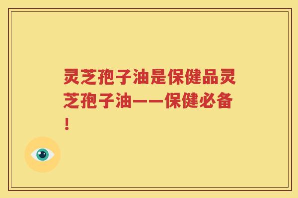 灵芝孢子油是保健品灵芝孢子油——保健必备！