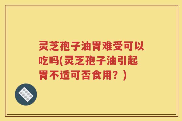 灵芝孢子油胃难受可以吃吗(灵芝孢子油引起胃不适可否食用？)