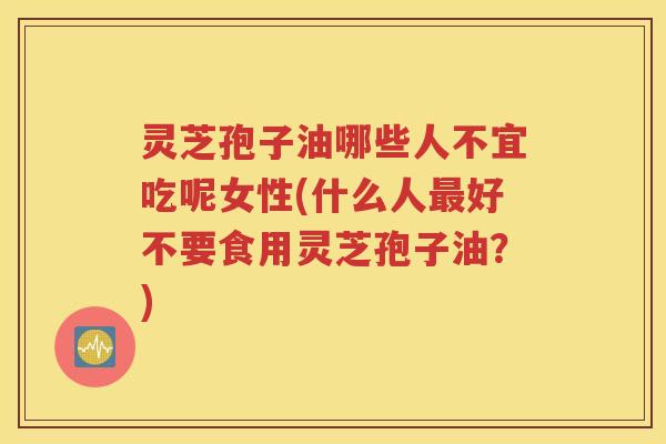 灵芝孢子油哪些人不宜吃呢女性(什么人最好不要食用灵芝孢子油？)