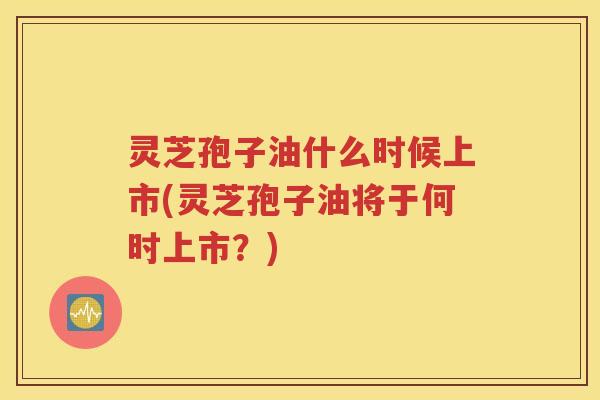 灵芝孢子油什么时候上市(灵芝孢子油将于何时上市？)