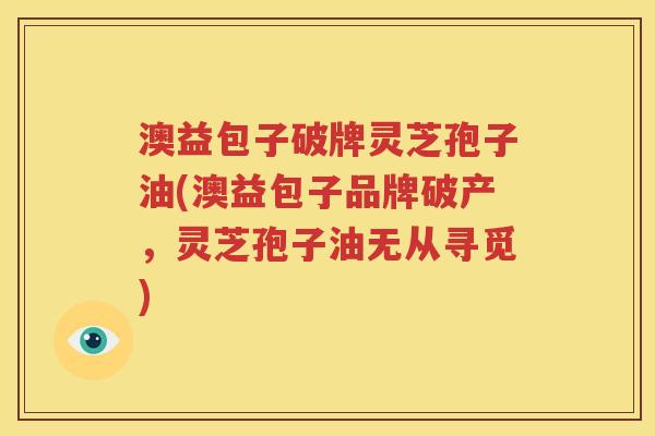 澳益包子破牌灵芝孢子油(澳益包子品牌破产，灵芝孢子油无从寻觅)