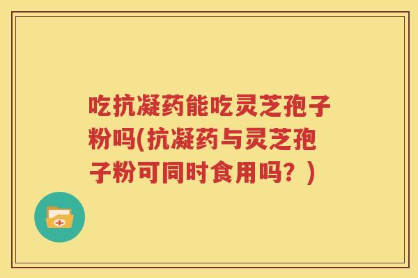 吃抗凝药能吃灵芝孢子粉吗(抗凝药与灵芝孢子粉可同时食用吗？)
