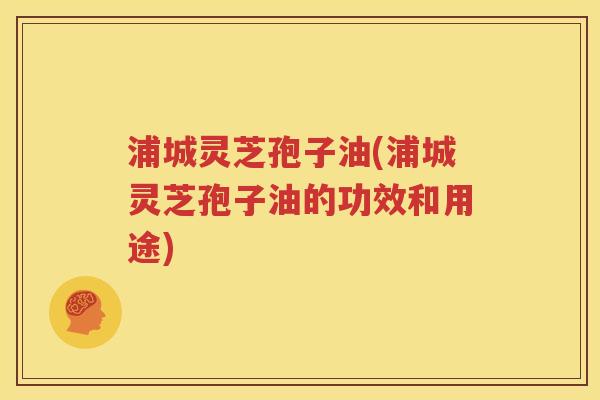 浦城灵芝孢子油(浦城灵芝孢子油的功效和用途)