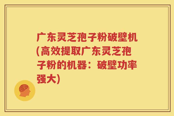 广东灵芝孢子粉破壁机(高效提取广东灵芝孢子粉的机器：破壁功率强大)