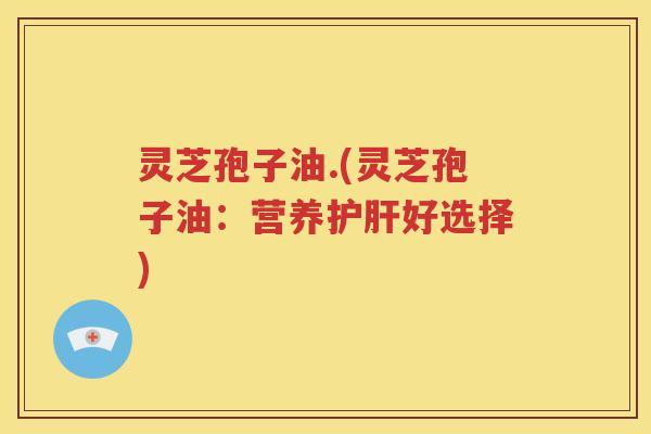 灵芝孢子油.(灵芝孢子油：营养护肝好选择)
