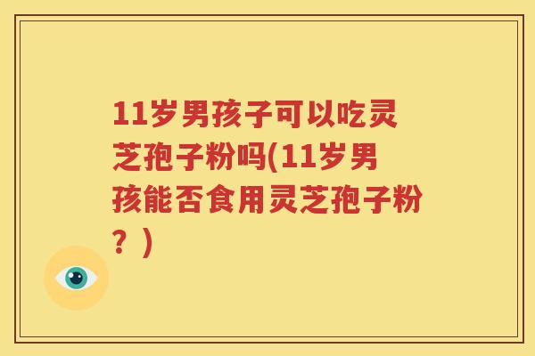 11岁男孩子可以吃灵芝孢子粉吗(11岁男孩能否食用灵芝孢子粉？)